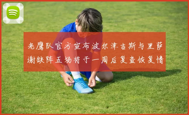 老鹰队官方宣布波尔津吉斯与里萨谢缺阵五场将于一周后复查恢复情况