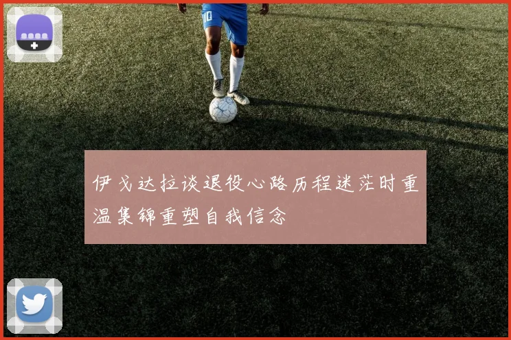 伊戈达拉谈退役心路历程迷茫时重温集锦重塑自我信念