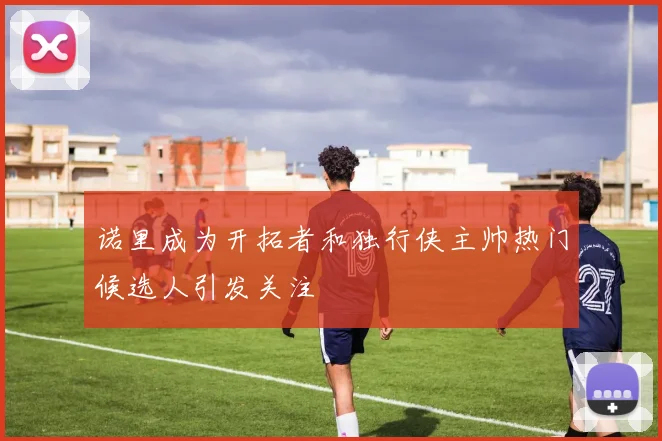 诺里成为开拓者和独行侠主帅热门候选人引发关注