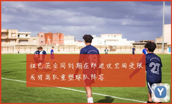 祖巴茨合同到期在即进攻空间受限或将离队重塑球队阵容