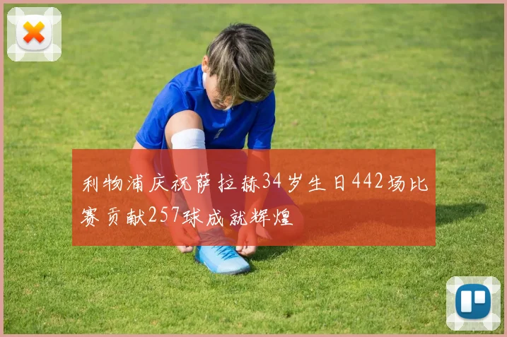 利物浦庆祝萨拉赫34岁生日442场比赛贡献257球成就辉煌