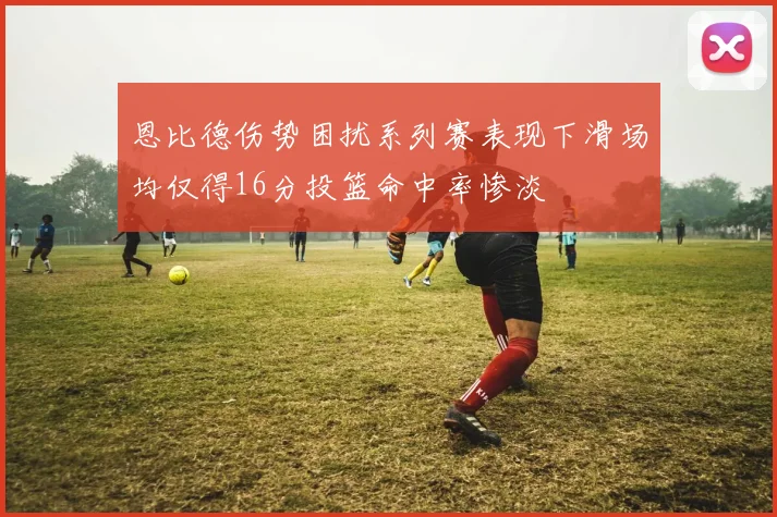 恩比德伤势困扰系列赛表现下滑场均仅得16分投篮命中率惨淡