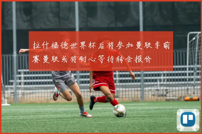 拉什福德世界杯后将参加曼联季前赛曼联或将耐心等待转会报价