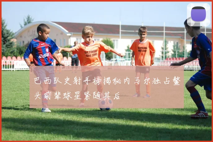 巴西队史射手榜揭秘内马尔独占鳌头前辈球星紧随其后