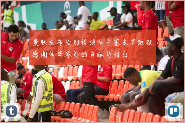 曼联发布告别视频向卡塞米罗致敬感谢传奇球员的贡献与付出