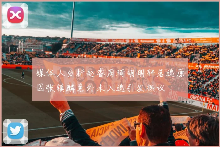 媒体人分析赵睿周琦胡明轩落选原因张镇麟意外未入选引发热议