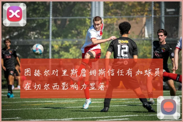 图赫尔对里斯詹姆斯信任有加球员在切尔西影响力显著